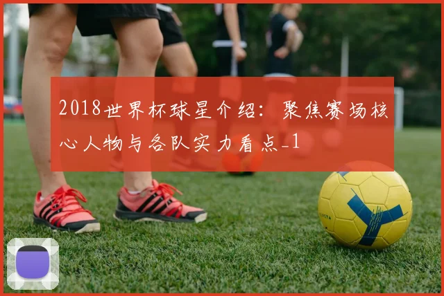 2018世界杯球星介绍:聚焦赛场核心人物与各队实力看点_1