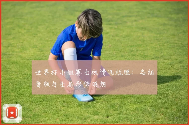 世界杯小组赛出线情况梳理:各组晋级与出局形势明朗