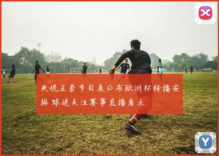 央视五套节目表公布欧洲杯转播安排 球迷关注赛事直播看点