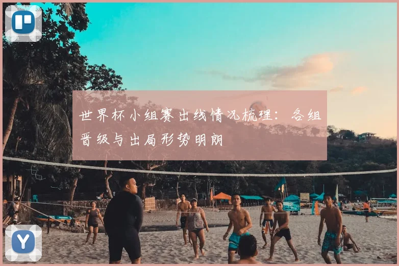 世界杯小组赛出线情况梳理:各组晋级与出局形势明朗