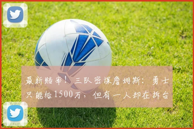 最新赔率！三队密谋詹姆斯：勇士只能给1500万，但有一人却在拆台