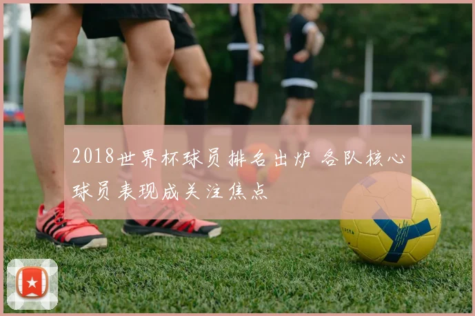 2018世界杯球员排名出炉 各队核心球员表现成关注焦点