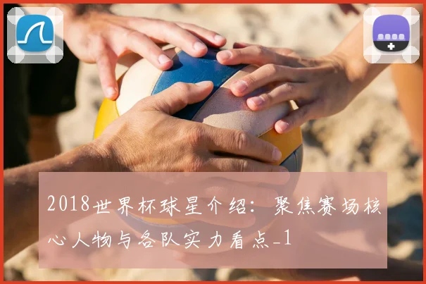 2018世界杯球星介绍:聚焦赛场核心人物与各队实力看点_1