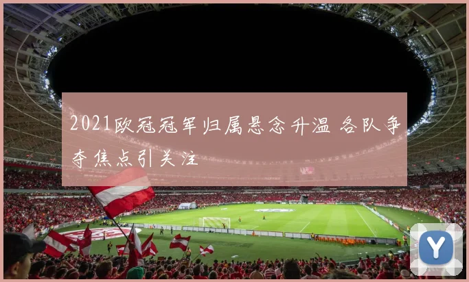 2021欧冠冠军归属悬念升温 各队争夺焦点引关注